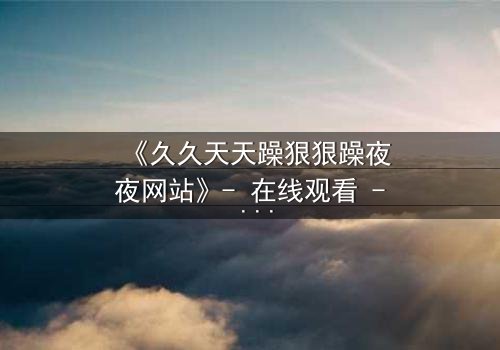 《久久天天躁狠狠躁夜夜网站》- 在线观看 - HD中字 - 免费 - 1080P超清 - 完整无删 - 影视大全 - 第8集