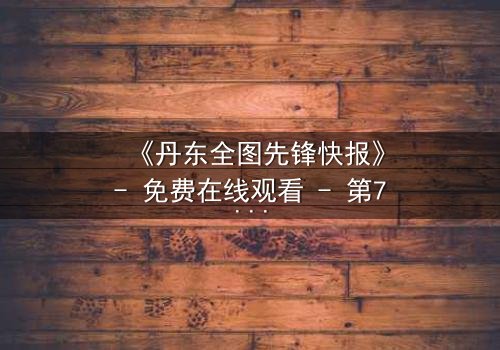 《丹东全图先锋快报》- 免费在线观看 - 第7集HD中字完整无删