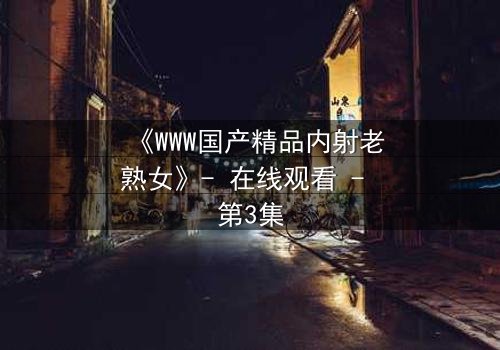 《WWW国产精品内射老熟女》- 在线观看 - 第3集