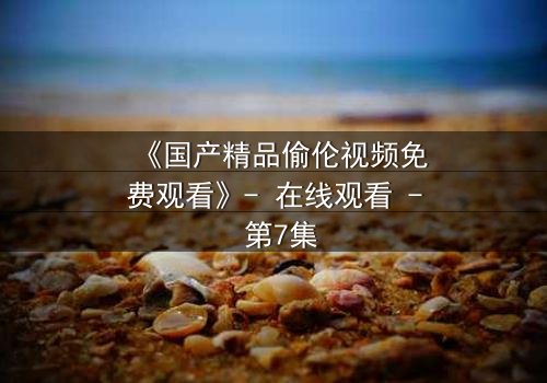 《国产精品偷伦视频免费观看》- 在线观看 - 第7集