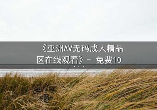 《亚洲AV无码成人精品区在线观看》- 免费1080P超清 - 完整无删第3集