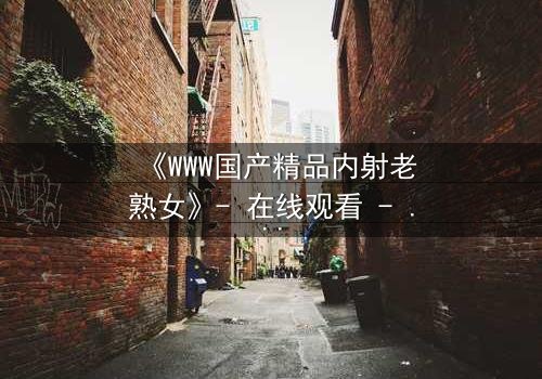 《WWW国产精品内射老熟女》- 在线观看 - 完整无删