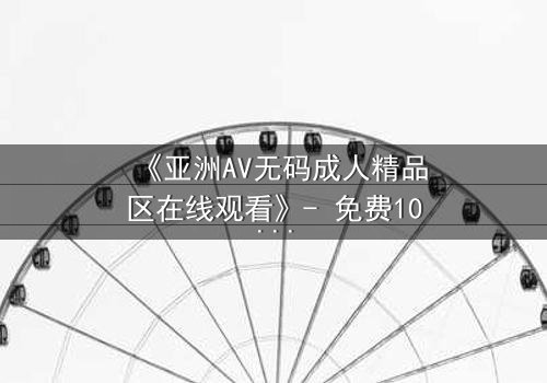 《亚洲AV无码成人精品区在线观看》- 免费1080P超清 - 完整无删第3集