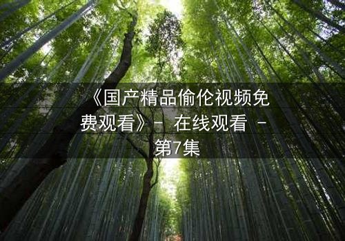 《国产精品偷伦视频免费观看》- 在线观看 - 第7集