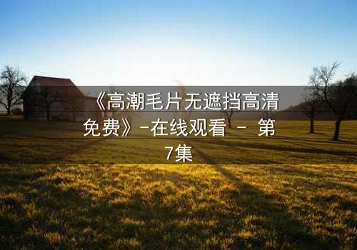 《高潮毛片无遮挡高清免费》-在线观看 - 第7集