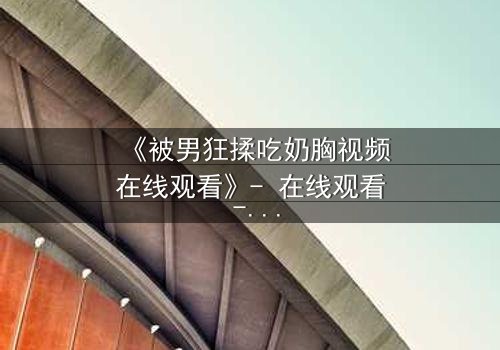 《被男狂揉吃奶胸视频在线观看》- 在线观看 - 第3集