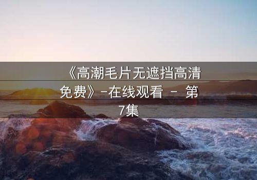 《高潮毛片无遮挡高清免费》-在线观看 - 第7集