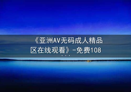 《亚洲AV无码成人精品区在线观看》-免费1080P超清 - 第3集完整无删