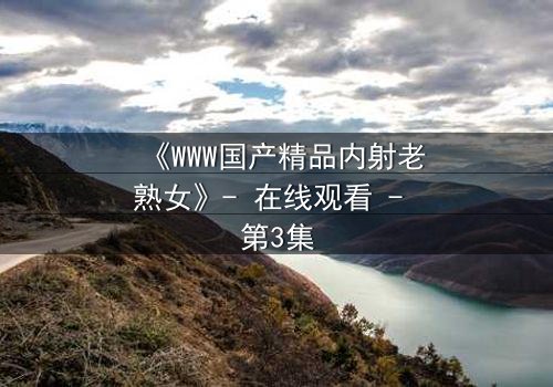 《WWW国产精品内射老熟女》- 在线观看 - 第3集