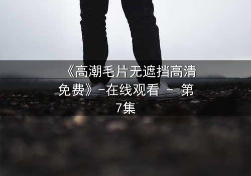 《高潮毛片无遮挡高清免费》-在线观看 - 第7集