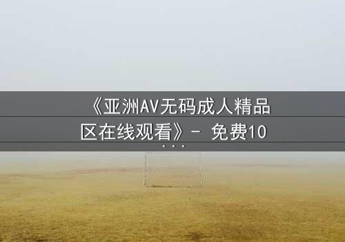 《亚洲AV无码成人精品区在线观看》- 免费1080P超清 - 完整无删第3集