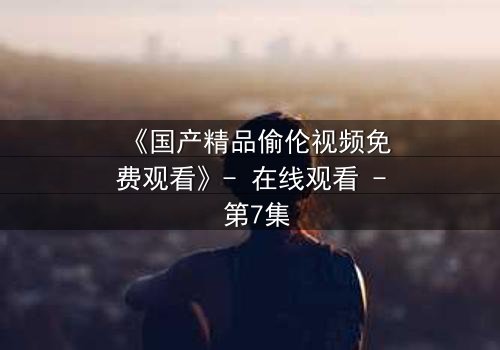 《国产精品偷伦视频免费观看》- 在线观看 - 第7集