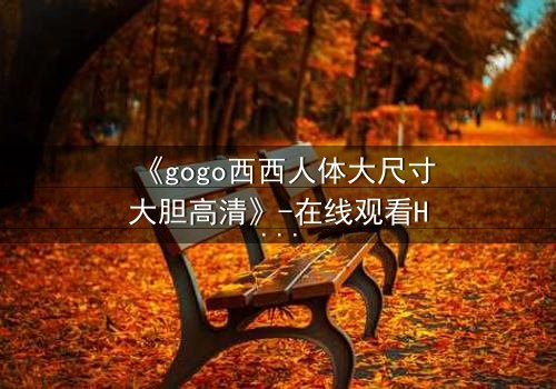 《gogo西西人体大尺寸大胆高清》-在线观看HD中字 - 免费1080P超清完整无删