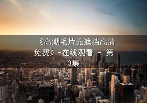 《高潮毛片无遮挡高清免费》-在线观看 - 第3集