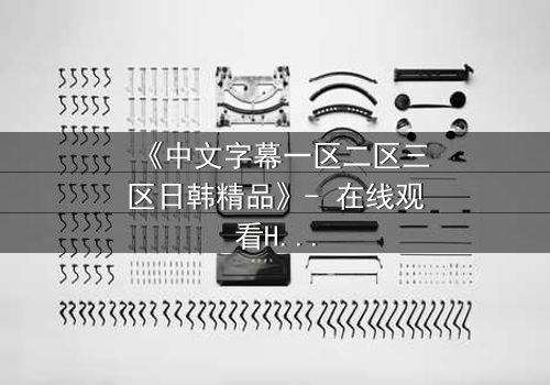 《中文字幕一区二区三区日韩精品》- 在线观看HD中字完整无删版 - 揭开禁忌之恋的致命真相