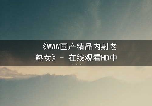 《WWW国产精品内射老熟女》- 在线观看HD中字 - 揭开禁忌之恋的隐秘真相