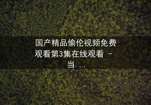 国产精品偷伦视频免费观看第3集在线观看 - 当禁忌之恋撕开家族伪装