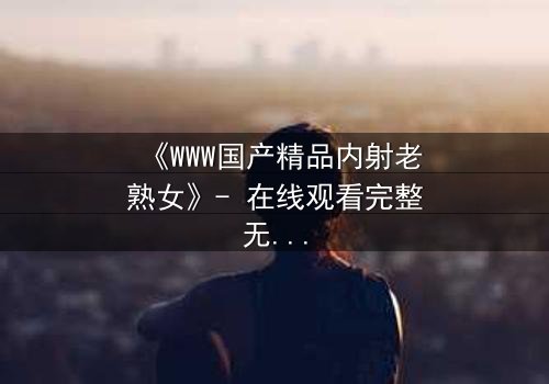 《WWW国产精品内射老熟女》- 在线观看完整无删 - 禁忌之恋引爆伦理风暴