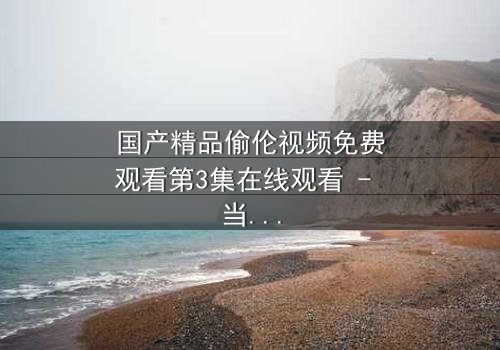 国产精品偷伦视频免费观看第3集在线观看 - 当禁忌之恋撕开家族伪装