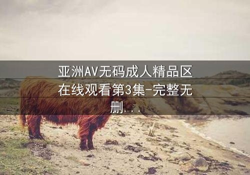 亚洲AV无码成人精品区在线观看第3集-完整无删 - 一场禁忌之恋的终极考验