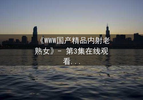 《WWW国产精品内射老熟女》- 第3集在线观看 - 禁忌之恋的深夜秘密