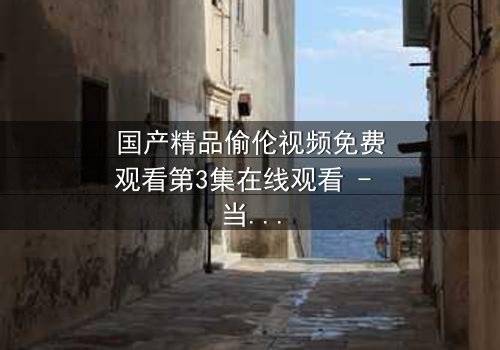 国产精品偷伦视频免费观看第3集在线观看 - 当禁忌之恋撕开家族最后的遮羞布