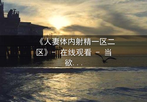 《人妻体内射精一区二区》- 在线观看 - 当欲望撕裂婚姻的伪装