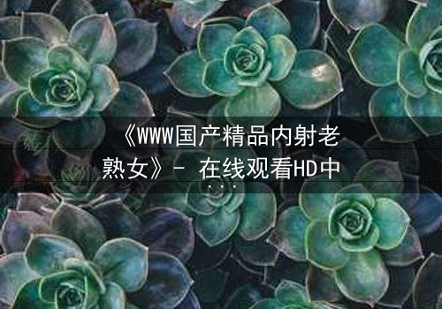 《WWW国产精品内射老熟女》- 在线观看HD中字 - 一段禁忌之恋的终极爆发