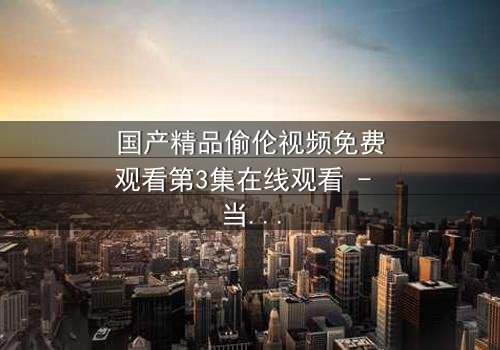 国产精品偷伦视频免费观看第3集在线观看 - 当禁忌之恋撕开家族最后的遮羞布