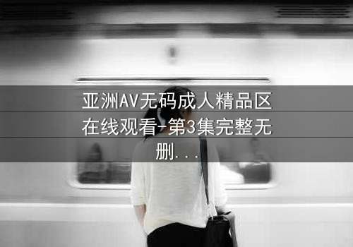 亚洲AV无码成人精品区在线观看-第3集完整无删 - 揭开禁忌之恋的终极秘密