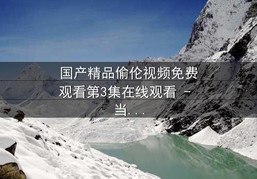 国产精品偷伦视频免费观看第3集在线观看 - 当禁忌之恋撕开家庭伪装