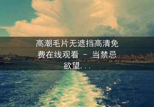 高潮毛片无遮挡高清免费在线观看 - 当禁忌欲望撕裂道德底线,谁能全身而退?