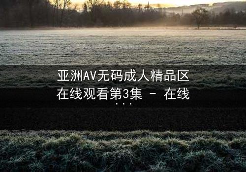 亚洲AV无码成人精品区在线观看第3集 - 在线观看 - 当禁忌之恋遇上致命诱惑