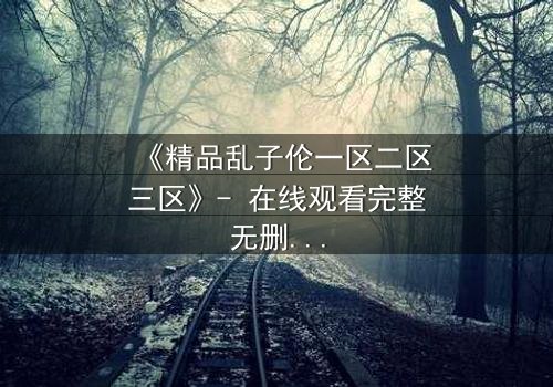 《精品乱子伦一区二区三区》- 在线观看完整无删 - 揭开家族秘辛的惊心之旅