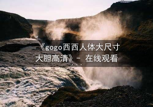 《gogo西西人体大尺寸大胆高清》- 在线观看HD中字 - 免费1080P超清完整无删