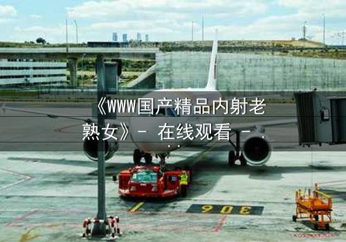 《WWW国产精品内射老熟女》- 在线观看 - 当禁忌欲望撕裂家庭伦理