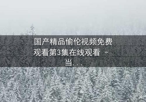 国产精品偷伦视频免费观看第3集在线观看 - 当禁忌之恋撕开家庭伪装