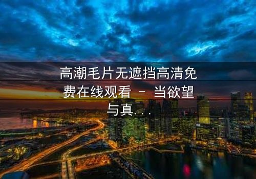 高潮毛片无遮挡高清免费在线观看 - 当欲望与真相交织,谁将揭开这场禁忌游戏的序幕?