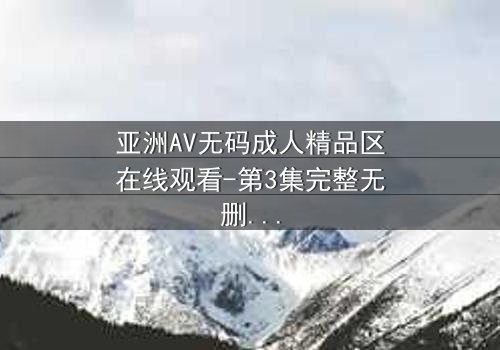 亚洲AV无码成人精品区在线观看-第3集完整无删 - 一场禁忌之恋的终极考验