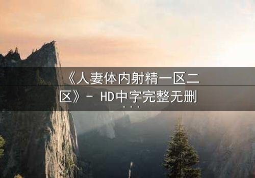 《人妻体内射精一区二区》- HD中字完整无删 - 当欲望撕裂婚姻的底线