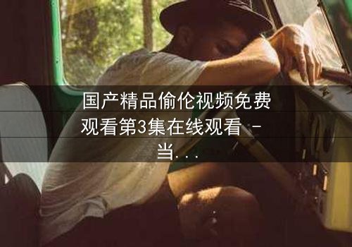 国产精品偷伦视频免费观看第3集在线观看 - 当禁忌之恋撕开家族伪装