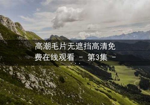 高潮毛片无遮挡高清免费在线观看 - 第3集 - 揭开人性最赤裸的真相