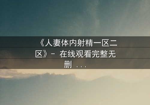 《人妻体内射精一区二区》- 在线观看完整无删 - 当欲望撕裂婚姻的伪装