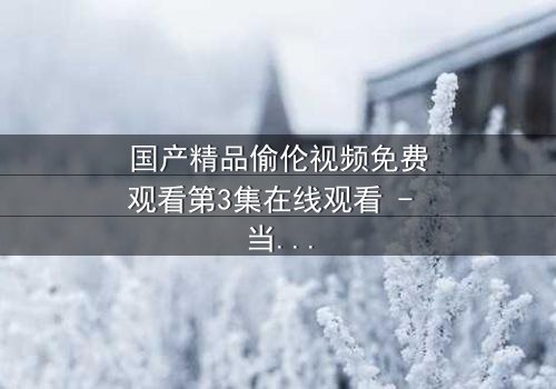 国产精品偷伦视频免费观看第3集在线观看 - 当禁忌之恋撕开家族最后的伪装