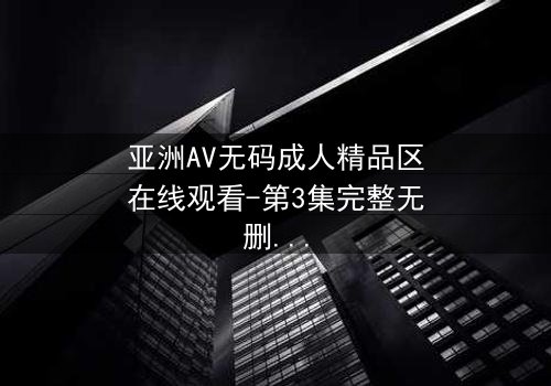 亚洲AV无码成人精品区在线观看-第3集完整无删 - 一场禁忌之恋的终极爆发