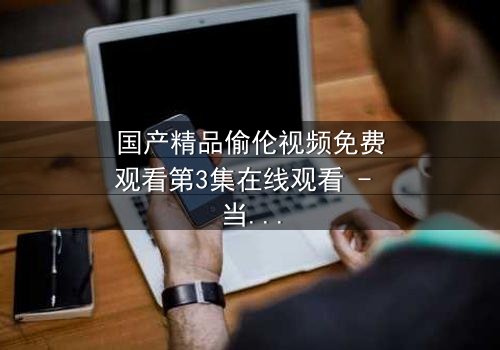 国产精品偷伦视频免费观看第3集在线观看 - 当伦理与欲望在暗夜碰撞