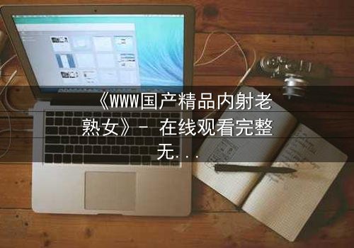 《WWW国产精品内射老熟女》- 在线观看完整无删 - 禁忌之恋的隐秘风暴