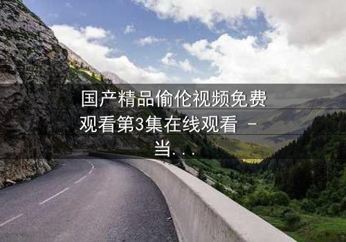 国产精品偷伦视频免费观看第3集在线观看 - 当禁忌之恋撕开家族最后的遮羞布
