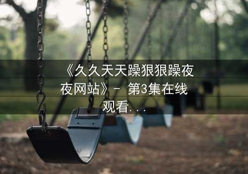 《久久天天躁狠狠躁夜夜网站》- 第3集在线观看 - 当欲望的深渊吞噬了理智的边界