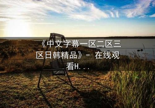 《中文字幕一区二区三区日韩精品》- 在线观看HD中字完整无删 - 当爱情跨越国界,谁在幕后操控命运?